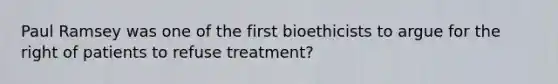 Paul Ramsey was one of the first bioethicists to argue for the right of patients to refuse treatment?