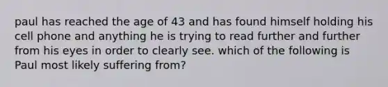 paul has reached the age of 43 and has found himself holding his cell phone and anything he is trying to read further and further from his eyes in order to clearly see. which of the following is Paul most likely suffering from?