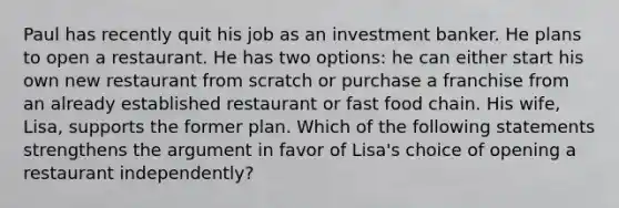 Paul has recently quit his job as an investment banker. He plans to open a restaurant. He has two options: he can either start his own new restaurant from scratch or purchase a franchise from an already established restaurant or fast food chain. His wife, Lisa, supports the former plan. Which of the following statements strengthens the argument in favor of Lisa's choice of opening a restaurant independently?