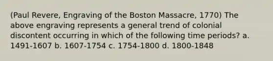 (Paul Revere, Engraving of the Boston Massacre, 1770) The above engraving represents a general trend of colonial discontent occurring in which of the following time periods? a. 1491-1607 b. 1607-1754 c. 1754-1800 d. 1800-1848