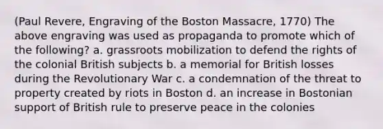 (Paul Revere, Engraving of the Boston Massacre, 1770) The above engraving was used as propaganda to promote which of the following? a. grassroots mobilization to defend the rights of the colonial British subjects b. a memorial for British losses during the Revolutionary War c. a condemnation of the threat to property created by riots in Boston d. an increase in Bostonian support of British rule to preserve peace in the colonies