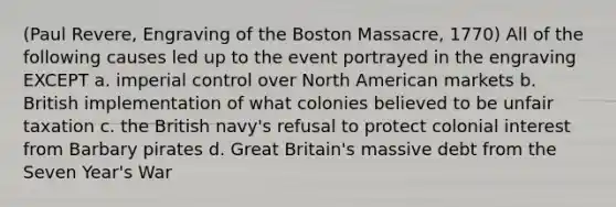 (Paul Revere, Engraving of the Boston Massacre, 1770) All of the following causes led up to the event portrayed in the engraving EXCEPT a. imperial control over North American markets b. British implementation of what colonies believed to be unfair taxation c. the British navy's refusal to protect colonial interest from Barbary pirates d. Great Britain's massive debt from the Seven Year's War