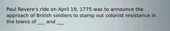 Paul Revere's ride on April 19, 1775 was to announce the approach of British soldiers to stamp out colonist resistance in the towns of ___ and ___