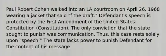 Paul Robert Cohen walked into an LA courtroom on April 26, 1968 wearing a jacket that said "f the draft." Defendant's speech is protected by the First Amendment of the United States Constitution (Constitution). The only conviction that the state sought to punish was communication. Thus, this case rests solely upon "speech." The state lacks power to punish Defendant for the content of his message