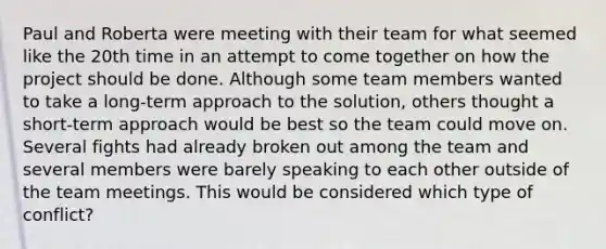 Paul and Roberta were meeting with their team for what seemed like the 20th time in an attempt to come together on how the project should be done. Although some team members wanted to take a​ long-term approach to the​ solution, others thought a​ short-term approach would be best so the team could move on. Several fights had already broken out among the team and several members were barely speaking to each other outside of the team meetings. This would be considered which type of​ conflict?