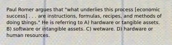 Paul Romer argues that "what underlies this process [economic success] . . . are instructions, formulas, recipes, and methods of doing things." He is referring to A) hardware or tangible assets. B) software or intangible assets. C) wetware. D) hardware or human resources.