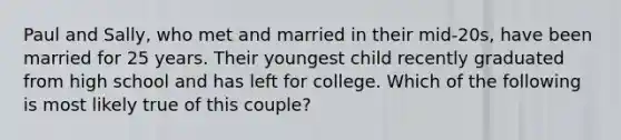 Paul and Sally, who met and married in their mid-20s, have been married for 25 years. Their youngest child recently graduated from high school and has left for college. Which of the following is most likely true of this couple?