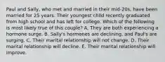 Paul and Sally, who met and married in their mid-20s, have been married for 25 years. Their youngest child recently graduated from high school and has left for college. Which of the following is most likely true of this couple? A. They are both experiencing a hormone surge. B. Sally's hormones are declining, and Paul's are surging. C. Their marital relationship will not change. D. Their marital relationship will decline. E. Their marital relationship will improve.