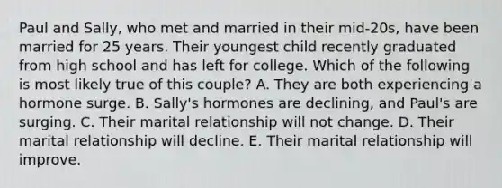 Paul and Sally, who met and married in their mid-20s, have been married for 25 years. Their youngest child recently graduated from high school and has left for college. Which of the following is most likely true of this couple? A. They are both experiencing a hormone surge. B. Sally's hormones are declining, and Paul's are surging. C. Their marital relationship will not change. D. Their marital relationship will decline. E. Their marital relationship will improve.