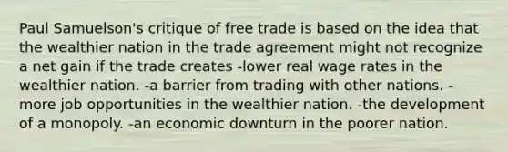 Paul Samuelson's critique of free trade is based on the idea that the wealthier nation in the trade agreement might not recognize a net gain if the trade creates -lower real wage rates in the wealthier nation. -a barrier from trading with other nations. -more job opportunities in the wealthier nation. -the development of a monopoly. -an economic downturn in the poorer nation.