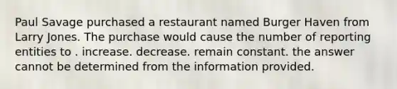 Paul Savage purchased a restaurant named Burger Haven from Larry Jones. The purchase would cause the number of reporting entities to . increase. decrease. remain constant. the answer cannot be determined from the information provided.