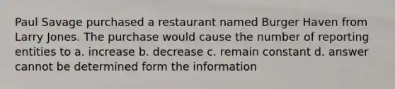 Paul Savage purchased a restaurant named Burger Haven from Larry Jones. The purchase would cause the number of reporting entities to a. increase b. decrease c. remain constant d. answer cannot be determined form the information