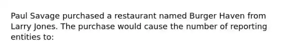 Paul Savage purchased a restaurant named Burger Haven from Larry Jones. The purchase would cause the number of reporting entities to: