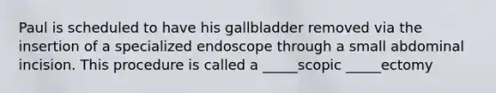 Paul is scheduled to have his gallbladder removed via the insertion of a specialized endoscope through a small abdominal incision. This procedure is called a _____scopic _____ectomy