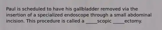 Paul is scheduled to have his gallbladder removed via the insertion of a specialized endoscope through a small abdominal incision. This procedure is called a _____scopic _____ectomy.