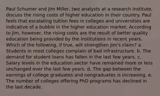 Paul Schumer and Jim​ Miller, two analysts at a research​ institute, discuss the rising costs of higher education in their country. Paul feels that escalating tuition fees in colleges and universities are indicative of a bubble in the higher education market. According to​ Jim, however, the rising costs are the result of better quality education being provided by the institutions in recent years. Which of the​ following, if​ true, will strengthen​ Jim's claim? a. Students in most colleges complain of bad infrastructure. b. The demand for student loans has fallen in the last few years. c. Salary levels in the education sector have remained more or less unchanged over the last few years. d. The gap between the earnings of college graduates and nongraduates is increasing. e. The number of colleges offering PhD programs has declined in the last decade.