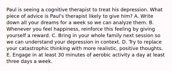 Paul is seeing a cognitive therapist to treat his depression. What piece of advice is Paul's therapist likely to give him? A. Write down all your dreams for a week so we can analyze them. B. Whenever you feel happiness, reinforce this feeling by giving yourself a reward. C. Bring in your whole family next session so we can understand your depression in context. D. Try to replace your catastrophic thinking with more realistic, positive thoughts. E. Engage in at least 30 minutes of aerobic activity a day at least three days a week.