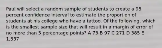 Paul will select a random sample of students to create a 95 percent confidence interval to estimate the proportion of students at his college who have a tattoo. Of the following, which is the smallest sample size that will result in a margin of error of no more than 5 percentage points? A 73 B 97 C 271 D 385 E 1,537