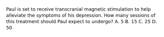 Paul is set to receive transcranial magnetic stimulation to help alleviate the symptoms of his depression. How many sessions of this treatment should Paul expect to undergo? A. 5 B. 15 C. 25 D. 50