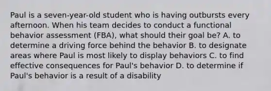 Paul is a seven-year-old student who is having outbursts every afternoon. When his team decides to conduct a functional behavior assessment (FBA), what should their goal be? A. to determine a driving force behind the behavior B. to designate areas where Paul is most likely to display behaviors C. to find effective consequences for Paul's behavior D. to determine if Paul's behavior is a result of a disability