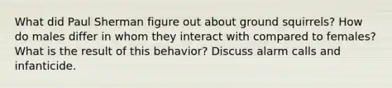 What did Paul Sherman figure out about ground squirrels? How do males differ in whom they interact with compared to females? What is the result of this behavior? Discuss alarm calls and infanticide.