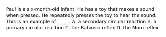 Paul is a six-month-old infant. He has a toy that makes a sound when pressed. He repeatedly presses the toy to hear the sound. This is an example of _____. A. a secondary circular reaction B. a primary circular reaction C. the Babinski reflex D. the Moro reflex