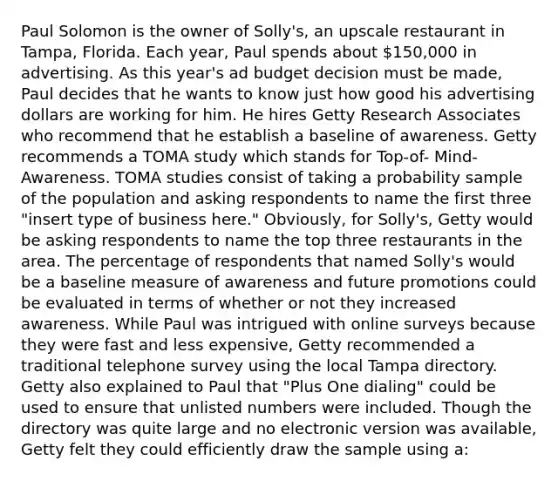 Paul Solomon is the owner of Solly's, an upscale restaurant in Tampa, Florida. Each year, Paul spends about 150,000 in advertising. As this year's ad budget decision must be made, Paul decides that he wants to know just how good his advertising dollars are working for him. He hires Getty Research Associates who recommend that he establish a baseline of awareness. Getty recommends a TOMA study which stands for Top-of- Mind-Awareness. TOMA studies consist of taking a probability sample of the population and asking respondents to name the first three "insert type of business here." Obviously, for Solly's, Getty would be asking respondents to name the top three restaurants in the area. The percentage of respondents that named Solly's would be a baseline measure of awareness and future promotions could be evaluated in terms of whether or not they increased awareness. While Paul was intrigued with online surveys because they were fast and less expensive, Getty recommended a traditional telephone survey using the local Tampa directory. Getty also explained to Paul that "Plus One dialing" could be used to ensure that unlisted numbers were included. Though the directory was quite large and no electronic version was available, Getty felt they could efficiently draw the sample using a: