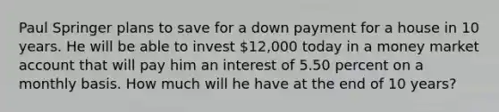 Paul Springer plans to save for a down payment for a house in 10 years. He will be able to invest 12,000 today in a money market account that will pay him an interest of 5.50 percent on a monthly basis. How much will he have at the end of 10 years?