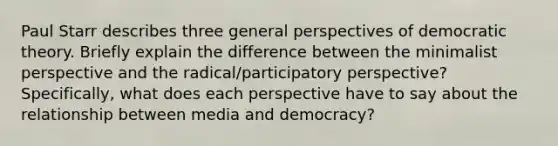 Paul Starr describes three general perspectives of democratic theory. Briefly explain the difference between the minimalist perspective and the radical/participatory perspective? Specifically, what does each perspective have to say about the relationship between media and democracy?