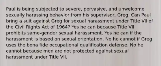 Paul is being subjected to severe, pervasive, and unwelcome sexually harassing behavior from his supervisor, Greg. Can Paul bring a suit against Greg for sexual harassment under Title VIl of the Civil Rights Act of 1964? Yes he can because Title VIl prohibits same-gender sexual harassment. Yes he can if the harassment is based on sexual orientation. No he cannot if Greg uses the bona fide occupational qualification defense. No he cannot because men are not protected against sexual harassment under Title VIl.