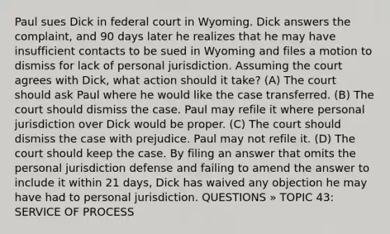 Paul sues Dick in federal court in Wyoming. Dick answers the complaint, and 90 days later he realizes that he may have insufficient contacts to be sued in Wyoming and files a motion to dismiss for lack of personal jurisdiction. Assuming the court agrees with Dick, what action should it take? (A) The court should ask Paul where he would like the case transferred. (B) The court should dismiss the case. Paul may refile it where personal jurisdiction over Dick would be proper. (C) The court should dismiss the case with prejudice. Paul may not refile it. (D) The court should keep the case. By filing an answer that omits the personal jurisdiction defense and failing to amend the answer to include it within 21 days, Dick has waived any objection he may have had to personal jurisdiction. QUESTIONS » TOPIC 43: SERVICE OF PROCESS