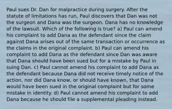 Paul sues Dr. Dan for malpractice during surgery. After the statute of limitations has run, Paul discovers that Dan was not the surgeon and Dana was the surgeon. Dana has no knowledge of the lawsuit. Which of the following is true? a) Paul can amend his complaint to add Dana as the defendant since the claim against Dana arises out of the same transaction or occurrence as the claims in the original complaint. b) Paul can amend his complaint to add Dana as the defendant since Dan was aware that Dana should have been sued but for a mistake by Paul in suing Dan. c) Paul cannot amend his complaint to add Dana as the defendant because Dana did not receive timely notice of the action, nor did Dana know, or should have known, that Dana would have been sued in the original complaint but for some mistake in identity. d) Paul cannot amend his complaint to add Dana because he should file a supplemental pleading instead.