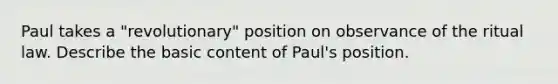 Paul takes a "revolutionary" position on observance of the ritual law. Describe the basic content of Paul's position.