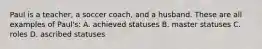 Paul is a teacher, a soccer coach, and a husband. These are all examples of Paul's: A. achieved statuses B. master statuses C. roles D. ascribed statuses