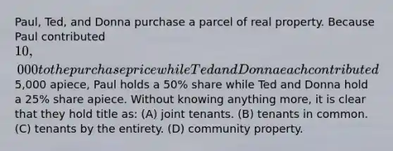 Paul, Ted, and Donna purchase a parcel of real property. Because Paul contributed 10,000 to the purchase price while Ted and Donna each contributed5,000 apiece, Paul holds a 50% share while Ted and Donna hold a 25% share apiece. Without knowing anything more, it is clear that they hold title as: (A) joint tenants. (B) tenants in common. (C) tenants by the entirety. (D) community property.