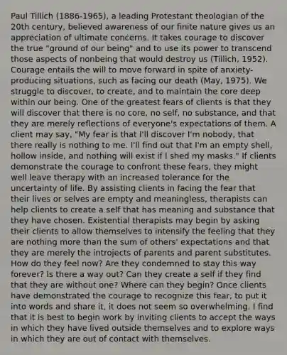 Paul Tillich (1886-1965), a leading Protestant theologian of the 20th century, believed awareness of our finite nature gives us an appreciation of ultimate concerns. It takes courage to discover the true "ground of our being" and to use its power to transcend those aspects of nonbeing that would destroy us (Tillich, 1952). Courage entails the will to move forward in spite of anxiety-producing situations, such as facing our death (May, 1975). We struggle to discover, to create, and to maintain the core deep within our being. One of the greatest fears of clients is that they will discover that there is no core, no self, no substance, and that they are merely reflections of everyone's expectations of them. A client may say, "My fear is that I'll discover I'm nobody, that there really is nothing to me. I'll find out that I'm an empty shell, hollow inside, and nothing will exist if I shed my masks." If clients demonstrate the courage to confront these fears, they might well leave therapy with an increased tolerance for the uncertainty of life. By assisting clients in facing the fear that their lives or selves are empty and meaningless, therapists can help clients to create a self that has meaning and substance that they have chosen. Existential therapists may begin by asking their clients to allow themselves to intensify the feeling that they are nothing more than the sum of others' expectations and that they are merely the introjects of parents and parent substitutes. How do they feel now? Are they condemned to stay this way forever? Is there a way out? Can they create a self if they find that they are without one? Where can they begin? Once clients have demonstrated the courage to recognize this fear, to put it into words and share it, it does not seem so overwhelming. I find that it is best to begin work by inviting clients to accept the ways in which they have lived outside themselves and to explore ways in which they are out of contact with themselves.