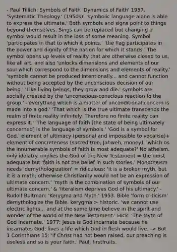 - Paul Tillich: Symbols of Faith 'Dynamics of Faith' 1957, 'Systematic Theology.' (1950s): 'symbolic language alone is able to express the ultimate.' Both symbols and signs point to things beyond themselves. Sings can be replaced but changing a symbol would result in the loss of some meaning. Symbol 'participates in that to which it points.' 'the flag participates in the power and dignity of the nation for which it stands.' The symbol opens up levels of reality that are otherwise closed to us, like all art, and also 'unlocks dimensions and elements of our soul which correspond to the dimensions and elements of reality.' 'symbols cannot be produced intentionally... and cannot function without being accepted by the unconscious decision of our being.' 'Like living beings, they grow and die.' symbols are socially created by the 'unconscious-conscious reaction fo the group.' -'everything which is a matter of unconditional concern is made into a god.' 'That which is the true ultimate transcends the realm of finite reality infinitely. Therefore no finite reality can express it.' 'The language of faith [the state of being ultimately concerned] is the language of symbols.' 'God is a symbol for God.' element of ultimacy (personal and impossible to vocalise)+ element of concreteness (sacred tree, Jahweh, money). 'which os the innumerable symbols of faith is most adequate?' No atheism, only idolatry. implies the God of the New Testament = the most adequate but 'faith is not the belief in such stories.' Monotheism needs 'demythologization' = ridiculous: 'It is a broken myth, but it is a myth; otherwise Christianity would not be an expression of ultimate concern.' 'myth is the combination of symbols of our ultimate concern.' & 'literalism deprives God of his ultimacy.' - Rudolf Bultman: 'Kerygma and Myth.' 1953. Bible 'form criticism' demythologize the Bible. kerygma > historic. 'we cannot use electric lights... and at the same time believe in the spirit and wonder of the world of the New Testament.' Hick: 'The Myth of God Incarnate.' 1977: Jesus is God incarnate because he incarnates God: lives a life which God in flesh would live. -> But 1 Corinthians 15: 'if Christ had not been raised, our preaching is useless and so is your faith.' Paul, firstfruits.