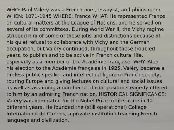 WHO: Paul Valery was a French poet, essayist, and philosopher. WHEN: 1871-1945 WHERE: France WHAT: He represented France on cultural matters at the League of Nations, and he served on several of its committees. During World War II, the Vichy regime stripped him of some of these jobs and distinctions because of his quiet refusal to collaborate with Vichy and the German occupation, but Valéry continued, throughout these troubled years, to publish and to be active in French cultural life, especially as a member of the Académie française. WHY: After his election to the Académie française in 1925, Valéry became a tireless public speaker and intellectual figure in French society, touring Europe and giving lectures on cultural and social issues as well as assuming a number of official positions eagerly offered to him by an admiring French nation. HISTORICAL SIGNIFICANCE: Valéry was nominated for the Nobel Prize in Literature in 12 different years. He founded the (still operational) Collège International de Cannes, a private institution teaching French language and civilization.