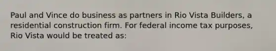 Paul and Vince do business as partners in Rio Vista Builders, a residential construction firm. For federal income tax purposes, Rio Vista would be treated as: