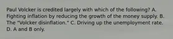 Paul Volcker is credited largely with which of the​ following? A. Fighting inflation by reducing the growth of the money supply. B. The​ "Volcker disinflation." C. Driving up the unemployment rate. D. A and B only.