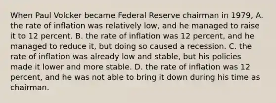 When Paul Volcker became Federal Reserve chairman in 1979, A. the rate of inflation was relatively low, and he managed to raise it to 12 percent. B. the rate of inflation was 12 percent, and he managed to reduce it, but doing so caused a recession. C. the rate of inflation was already low and stable, but his policies made it lower and more stable. D. the rate of inflation was 12 percent, and he was not able to bring it down during his time as chairman.