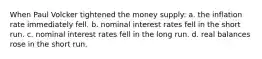 When Paul Volcker tightened the money supply: a. the inflation rate immediately fell. b. nominal interest rates fell in the short run. c. nominal interest rates fell in the long run. d. real balances rose in the short run.