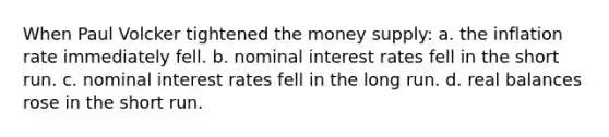 When Paul Volcker tightened the money supply: a. the inflation rate immediately fell. b. nominal interest rates fell in the short run. c. nominal interest rates fell in the long run. d. real balances rose in the short run.