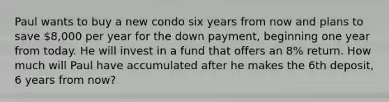 Paul wants to buy a new condo six years from now and plans to save 8,000 per year for the down payment, beginning one year from today. He will invest in a fund that offers an 8% return. How much will Paul have accumulated after he makes the 6th deposit, 6 years from now?