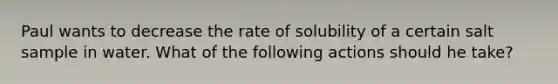 Paul wants to decrease the rate of solubility of a certain salt sample in water. What of the following actions should he take?