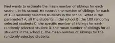 Paul wants to estimate the mean number of siblings for each student in his school. He records the number of siblings for each of 100 randomly selected students in the school. What is the parameter? A. all the students in the school B. the 100 randomly selected students C. the specific number of siblings for each randomly selected student D. the mean number of siblings for all students in the school E. the mean number of siblings for the randomly selected students