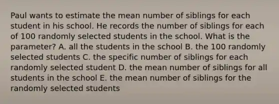 Paul wants to estimate the mean number of siblings for each student in his school. He records the number of siblings for each of 100 randomly selected students in the school. What is the parameter? A. all the students in the school B. the 100 randomly selected students C. the specific number of siblings for each randomly selected student D. the mean number of siblings for all students in the school E. the mean number of siblings for the randomly selected students