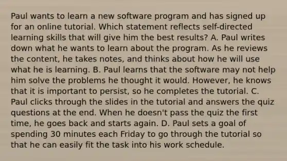 Paul wants to learn a new software program and has signed up for an online tutorial. Which statement reflects self-directed learning skills that will give him the best results? A. Paul writes down what he wants to learn about the program. As he reviews the content, he takes notes, and thinks about how he will use what he is learning. B. Paul learns that the software may not help him solve the problems he thought it would. However, he knows that it is important to persist, so he completes the tutorial. C. Paul clicks through the slides in the tutorial and answers the quiz questions at the end. When he doesn't pass the quiz the first time, he goes back and starts again. D. Paul sets a goal of spending 30 minutes each Friday to go through the tutorial so that he can easily fit the task into his work schedule.