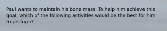 Paul wants to maintain his bone mass. To help him achieve this goal, which of the following activities would be the best for him to perform?