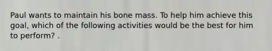 Paul wants to maintain his bone mass. To help him achieve this goal, which of the following activities would be the best for him to perform? .